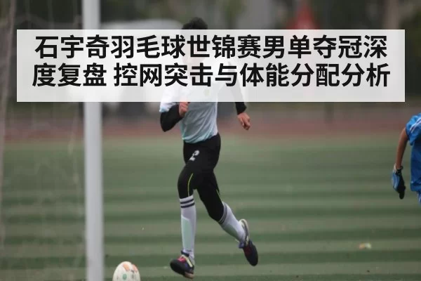 石宇奇羽毛球世锦赛男单夺冠深度复盘 控网突击与体能分配分析